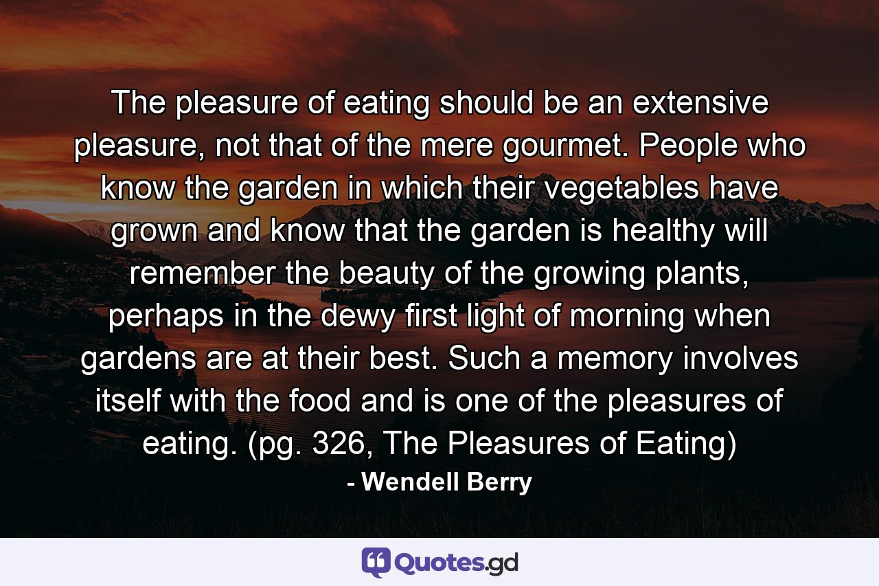 The pleasure of eating should be an extensive pleasure, not that of the mere gourmet. People who know the garden in which their vegetables have grown and know that the garden is healthy will remember the beauty of the growing plants, perhaps in the dewy first light of morning when gardens are at their best. Such a memory involves itself with the food and is one of the pleasures of eating. (pg. 326, The Pleasures of Eating) - Quote by Wendell Berry