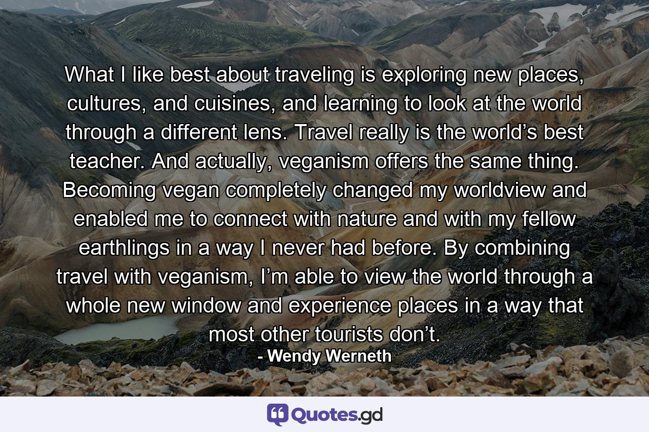 What I like best about traveling is exploring new places, cultures, and cuisines, and learning to look at the world through a different lens. Travel really is the world’s best teacher. And actually, veganism offers the same thing. Becoming vegan completely changed my worldview and enabled me to connect with nature and with my fellow earthlings in a way I never had before. By combining travel with veganism, I’m able to view the world through a whole new window and experience places in a way that most other tourists don’t. - Quote by Wendy Werneth