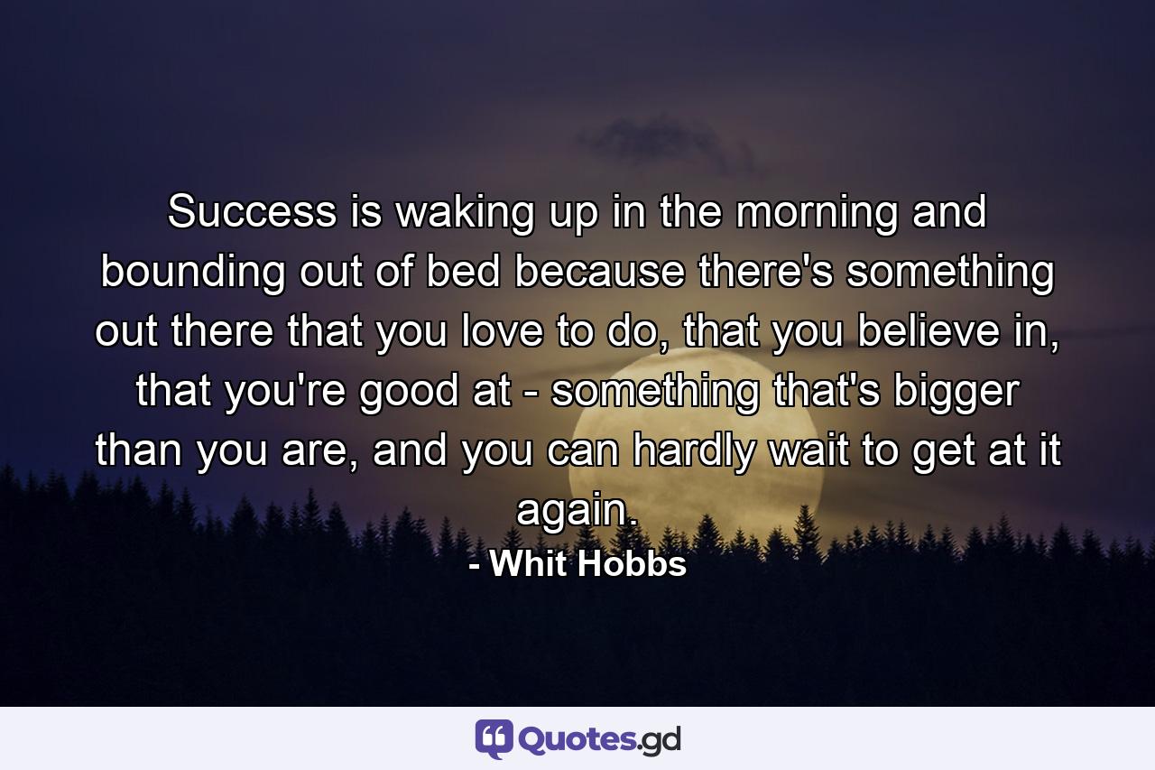 Success is waking up in the morning and bounding out of bed because there's something out there that you love to do, that you believe in, that you're good at - something that's bigger than you are, and you can hardly wait to get at it again. - Quote by Whit Hobbs