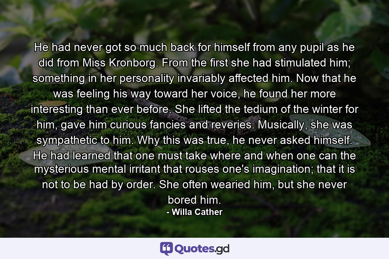 He had never got so much back for himself from any pupil as he did from Miss Kronborg. From the first she had stimulated him; something in her personality invariably affected him. Now that he was feeling his way toward her voice, he found her more interesting than ever before. She lifted the tedium of the winter for him, gave him curious fancies and reveries. Musically, she was sympathetic to him. Why this was true, he never asked himself. He had learned that one must take where and when one can the mysterious mental irritant that rouses one's imagination; that it is not to be had by order. She often wearied him, but she never bored him. - Quote by Willa Cather