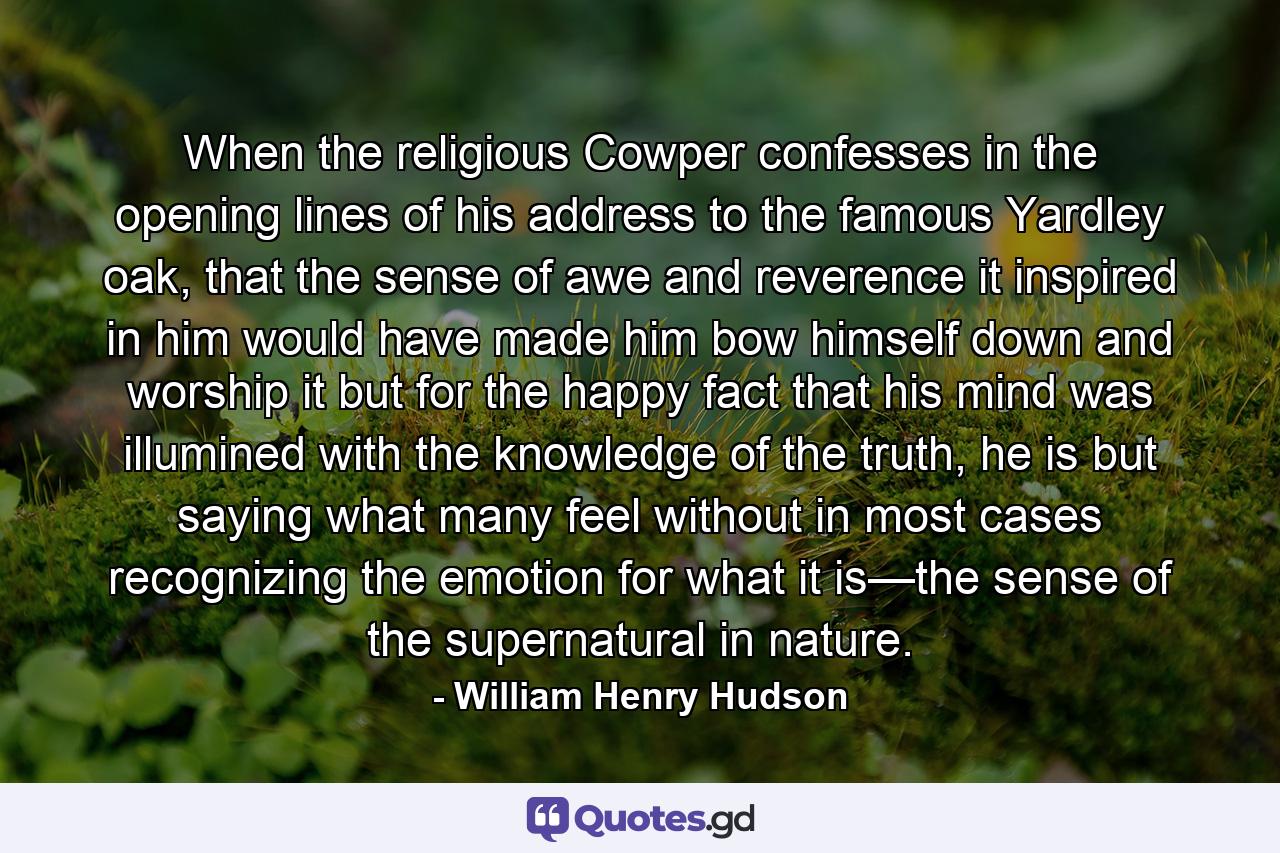 When the religious Cowper confesses in the opening lines of his address to the famous Yardley oak, that the sense of awe and reverence it inspired in him would have made him bow himself down and worship it but for the happy fact that his mind was illumined with the knowledge of the truth, he is but saying what many feel without in most cases recognizing the emotion for what it is—the sense of the supernatural in nature. - Quote by William Henry Hudson