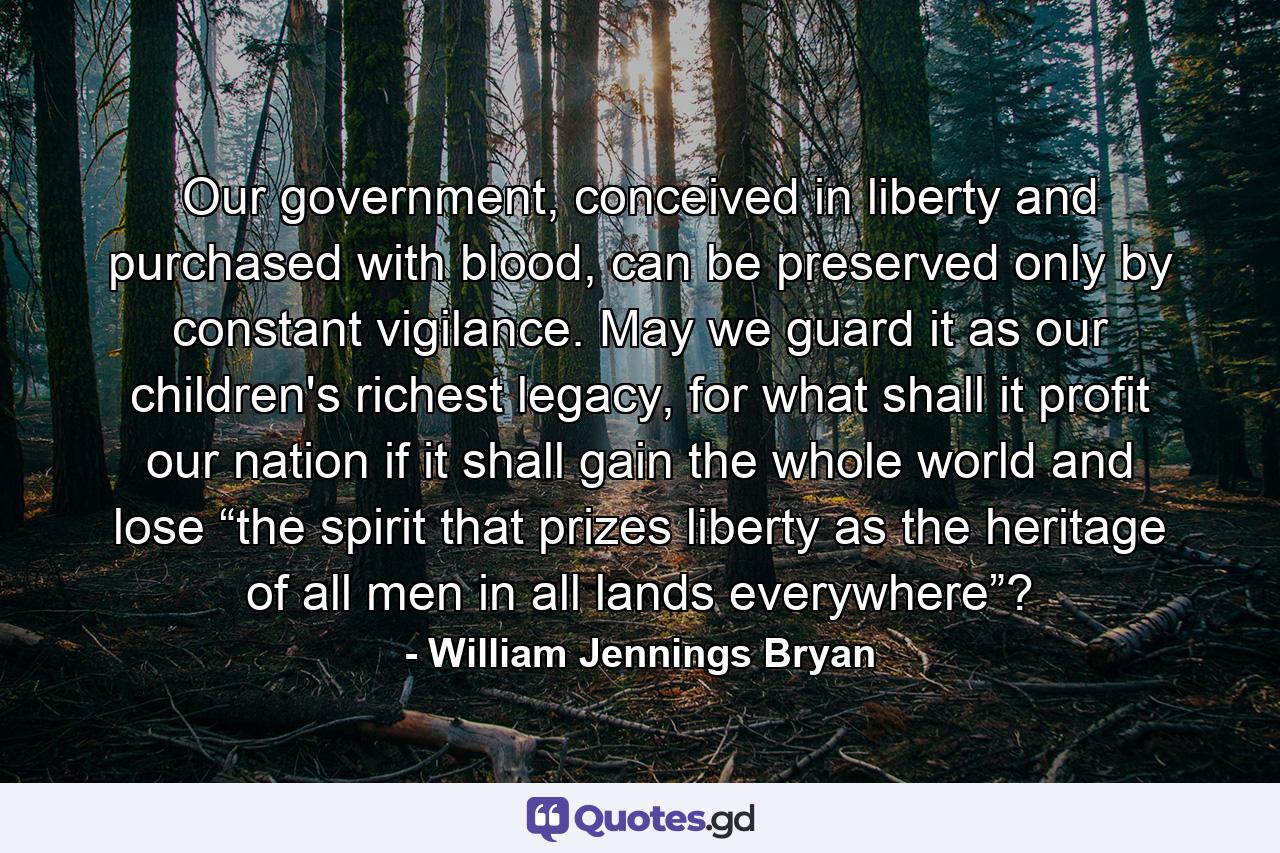 Our government, conceived in liberty and purchased with blood, can be preserved only by constant vigilance. May we guard it as our children's richest legacy, for what shall it profit our nation if it shall gain the whole world and lose “the spirit that prizes liberty as the heritage of all men in all lands everywhere”? - Quote by William Jennings Bryan