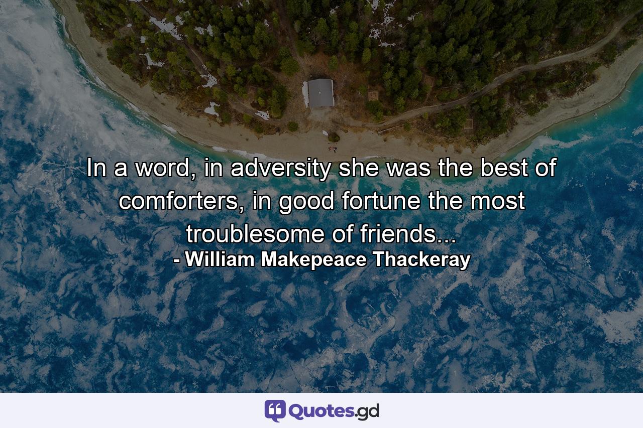 In a word, in adversity she was the best of comforters, in good fortune the most troublesome of friends... - Quote by William Makepeace Thackeray