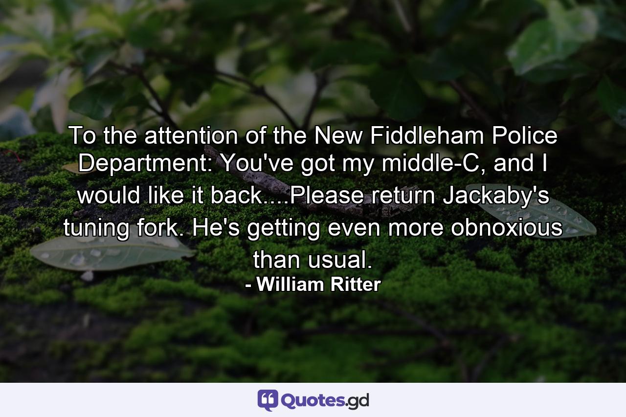 To the attention of the New Fiddleham Police Department: You've got my middle-C, and I would like it back....Please return Jackaby's tuning fork. He's getting even more obnoxious than usual. - Quote by William Ritter