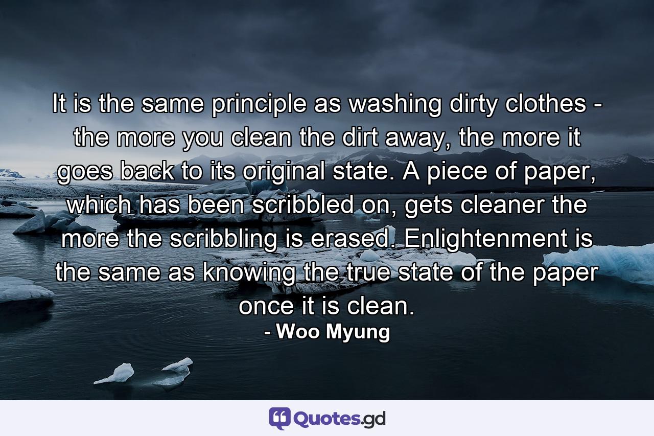 It is the same principle as washing dirty clothes - the more you clean the dirt away, the more it goes back to its original state. A piece of paper, which has been scribbled on, gets cleaner the more the scribbling is erased. Enlightenment is the same as knowing the true state of the paper once it is clean. - Quote by Woo Myung