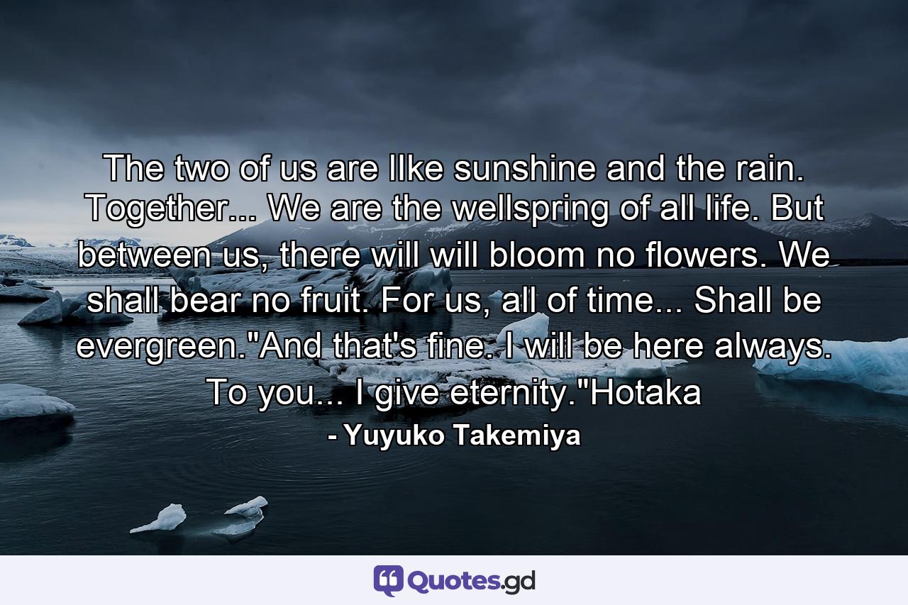 The two of us are lIke sunshine and the rain. Together... We are the wellspring of all life. But between us, there will will bloom no flowers. We shall bear no fruit. For us, all of time... Shall be evergreen.