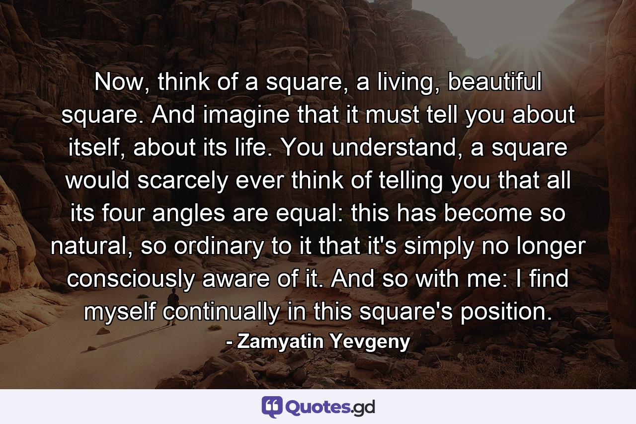 Now, think of a square, a living, beautiful square. And imagine that it must tell you about itself, about its life. You understand, a square would scarcely ever think of telling you that all its four angles are equal: this has become so natural, so ordinary to it that it's simply no longer consciously aware of it. And so with me: I find myself continually in this square's position. - Quote by Zamyatin Yevgeny