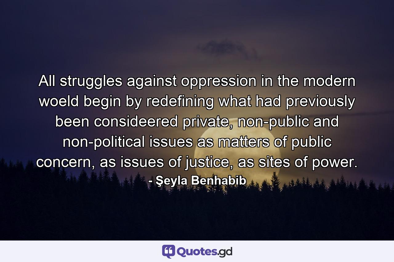 All struggles against oppression in the modern woeld begin by redefining what had previously been consideered private, non-public and non-political issues as matters of public concern, as issues of justice, as sites of power. - Quote by Şeyla Benhabib