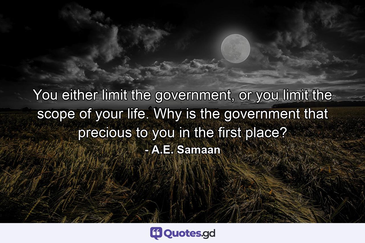 You either limit the government, or you limit the scope of your life. Why is the government that precious to you in the first place? - Quote by A.E. Samaan