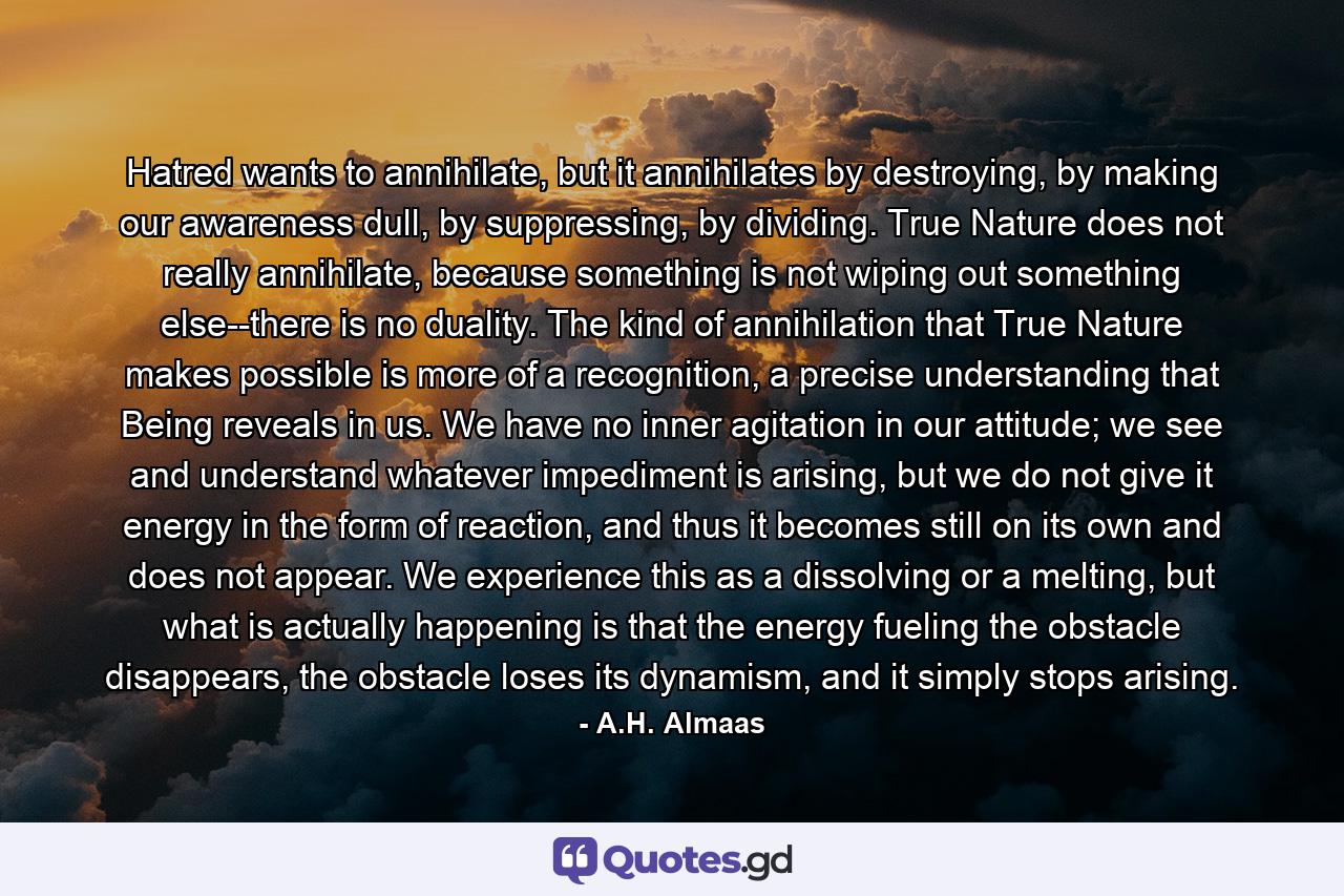 Hatred wants to annihilate, but it annihilates by destroying, by making our awareness dull, by suppressing, by dividing. True Nature does not really annihilate, because something is not wiping out something else--there is no duality. The kind of annihilation that True Nature makes possible is more of a recognition, a precise understanding that Being reveals in us. We have no inner agitation in our attitude; we see and understand whatever impediment is arising, but we do not give it energy in the form of reaction, and thus it becomes still on its own and does not appear. We experience this as a dissolving or a melting, but what is actually happening is that the energy fueling the obstacle disappears, the obstacle loses its dynamism, and it simply stops arising. - Quote by A.H. Almaas