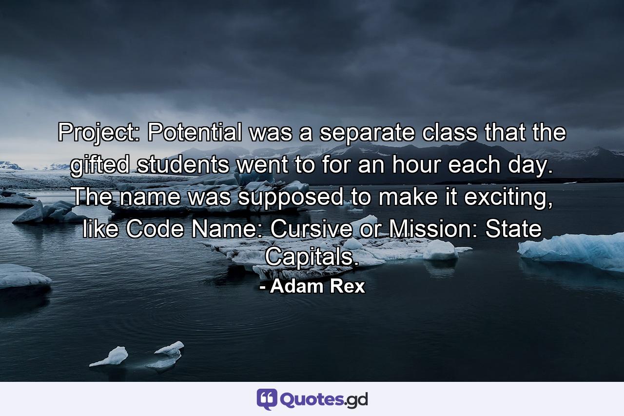 Project: Potential was a separate class that the gifted students went to for an hour each day. The name was supposed to make it exciting, like Code Name: Cursive or Mission: State Capitals. - Quote by Adam Rex