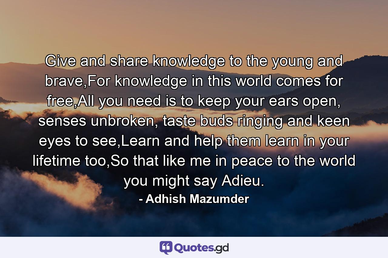 Give and share knowledge to the young and brave,For knowledge in this world comes for free,All you need is to keep your ears open, senses unbroken, taste buds ringing and keen eyes to see,Learn and help them learn in your lifetime too,So that like me in peace to the world you might say Adieu. - Quote by Adhish Mazumder