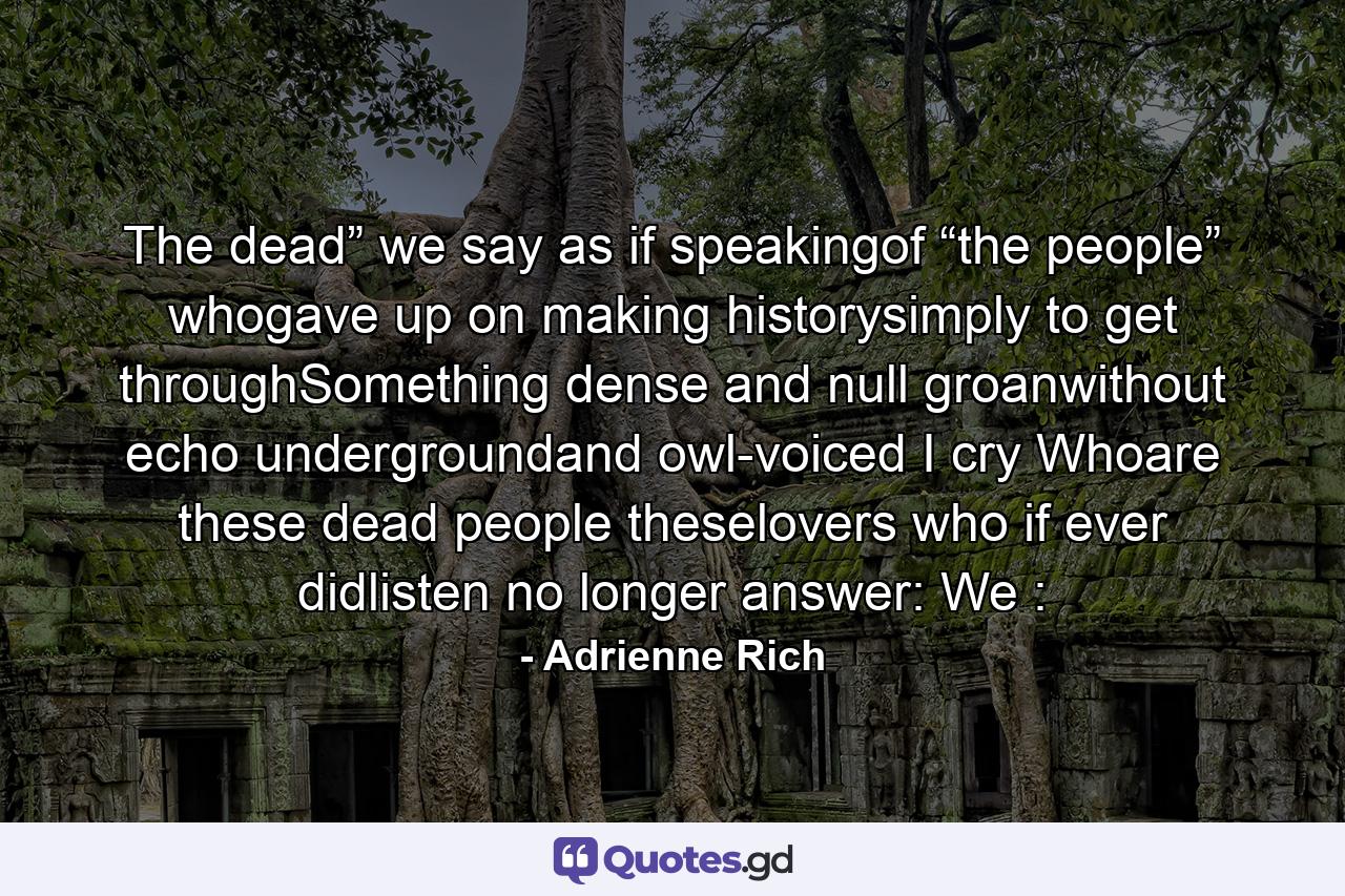 The dead” we say   as if speakingof “the people” whogave up on making historysimply to get throughSomething dense and null   groanwithout echo   undergroundand owl-voiced I cry Whoare these dead people theselovers who if ever didlisten no longer answer: We : - Quote by Adrienne Rich