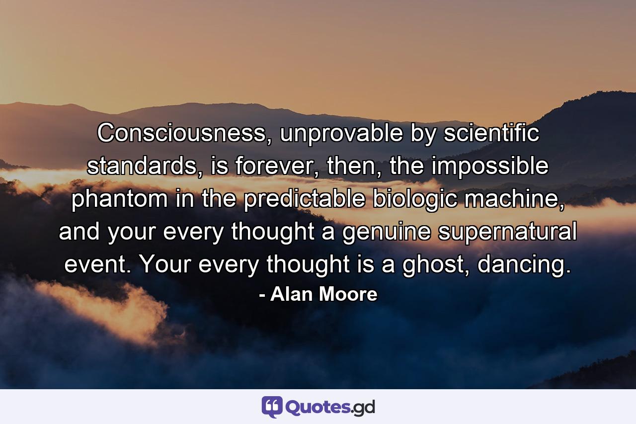 Consciousness, unprovable by scientific standards, is forever, then, the impossible phantom in the predictable biologic machine, and your every thought a genuine supernatural event. Your every thought is a ghost, dancing. - Quote by Alan Moore