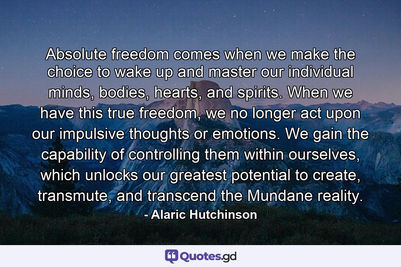 Absolute freedom comes when we make the choice to wake up and master our individual minds, bodies, hearts, and spirits. When we have this true freedom, we no longer act upon our impulsive thoughts or emotions. We gain the capability of controlling them within ourselves, which unlocks our greatest potential to create, transmute, and transcend the Mundane reality. - Quote by Alaric Hutchinson