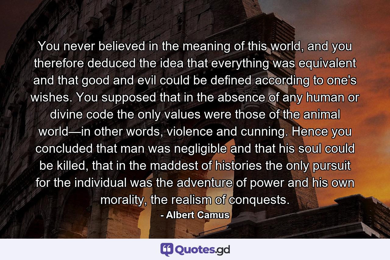 You never believed in the meaning of this world, and you therefore deduced the idea that everything was equivalent and that good and evil could be defined according to one's wishes. You supposed that in the absence of any human or divine code the only values were those of the animal world—in other words, violence and cunning. Hence you concluded that man was negligible and that his soul could be killed, that in the maddest of histories the only pursuit for the individual was the adventure of power and his own morality, the realism of conquests. - Quote by Albert Camus
