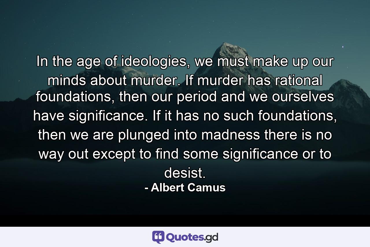 In the age of ideologies, we must make up our minds about murder. If murder has rational foundations, then our period and we ourselves have significance. If it has no such foundations, then we are plunged into madness there is no way out except to find some significance or to desist. - Quote by Albert Camus
