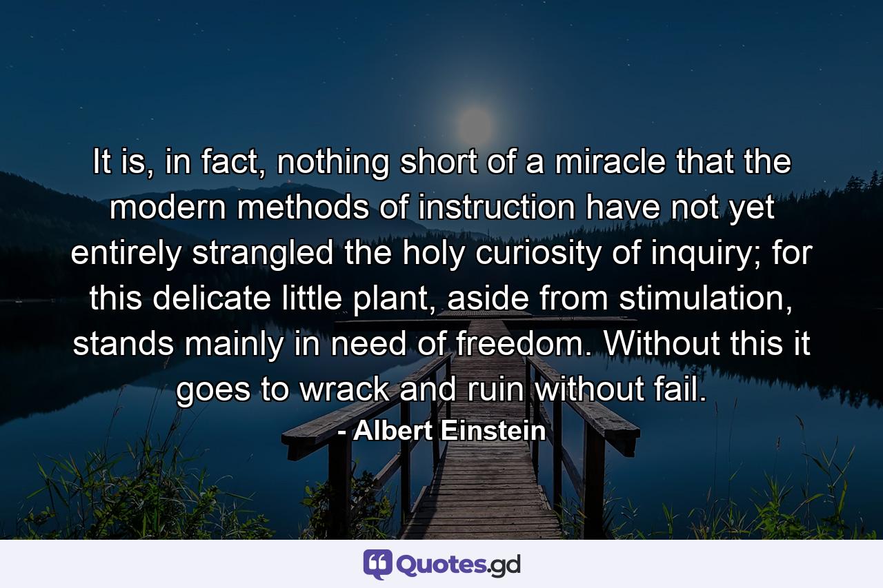 It is, in fact, nothing short of a miracle that the modern methods of instruction have not yet entirely strangled the holy curiosity of inquiry; for this delicate little plant, aside from stimulation, stands mainly in need of freedom. Without this it goes to wrack and ruin without fail. - Quote by Albert Einstein