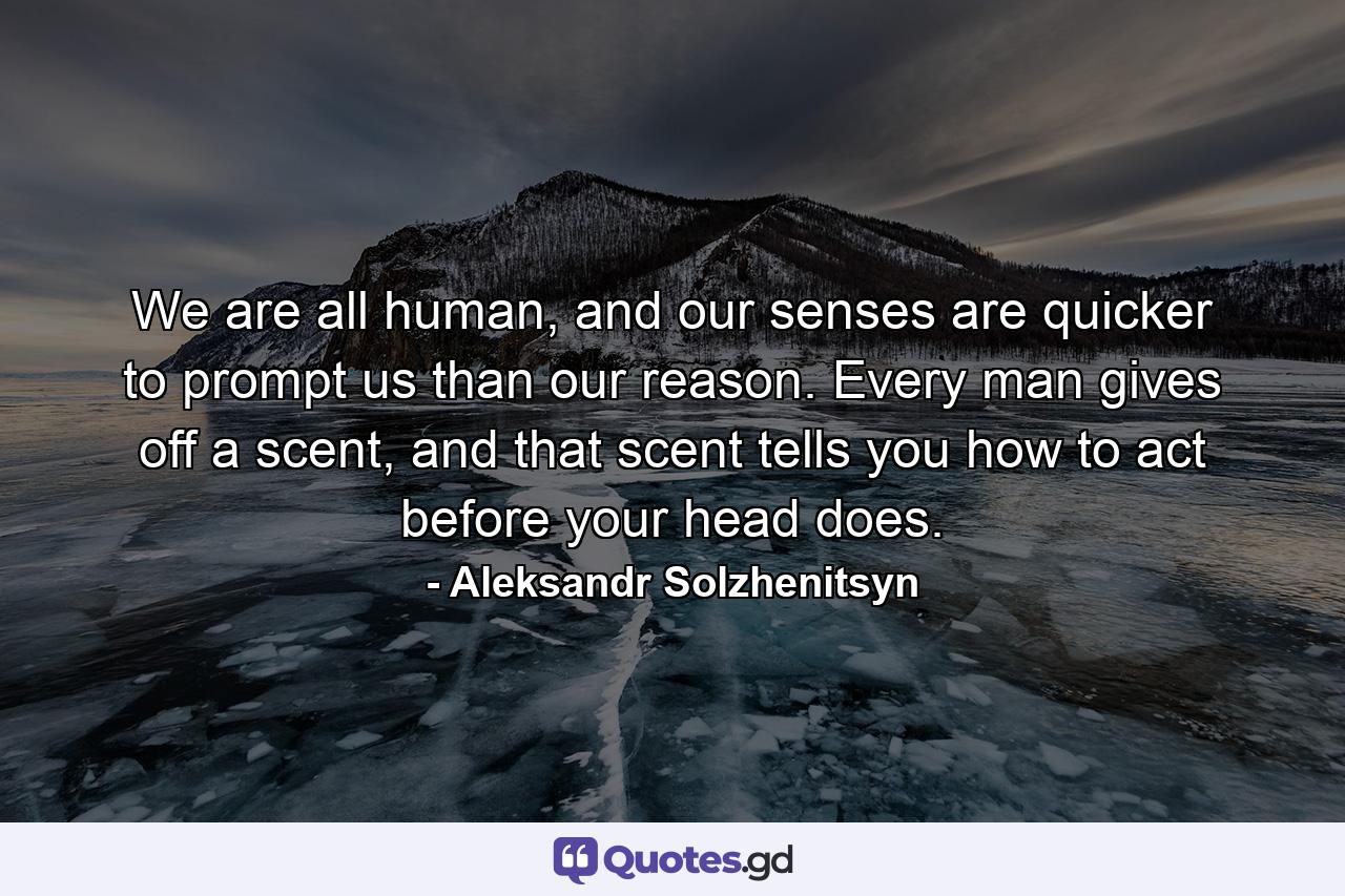 We are all human, and our senses are quicker to prompt us than our reason. Every man gives off a scent, and that scent tells you how to act before your head does. - Quote by Aleksandr Solzhenitsyn