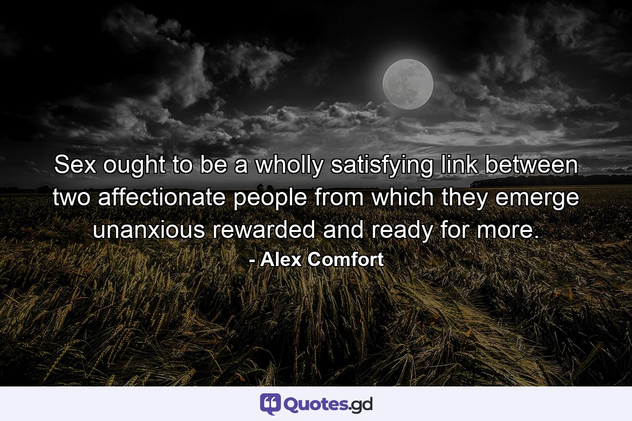 Sex ought to be a wholly satisfying link between two affectionate people from which they emerge unanxious  rewarded  and ready for more. - Quote by Alex Comfort