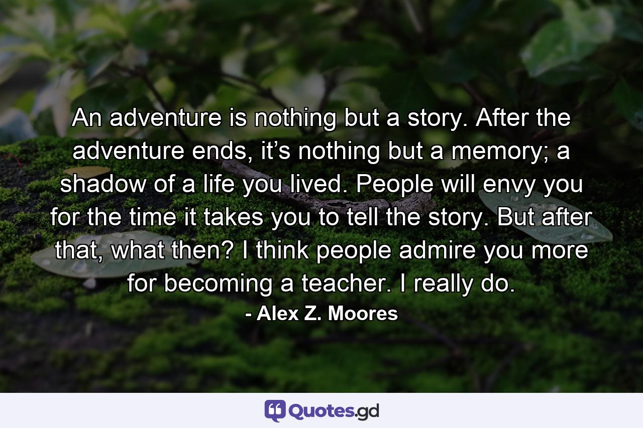 An adventure is nothing but a story. After the adventure ends, it’s nothing but a memory; a shadow of a life you lived. People will envy you for the time it takes you to tell the story. But after that, what then? I think people admire you more for becoming a teacher. I really do. - Quote by Alex Z. Moores