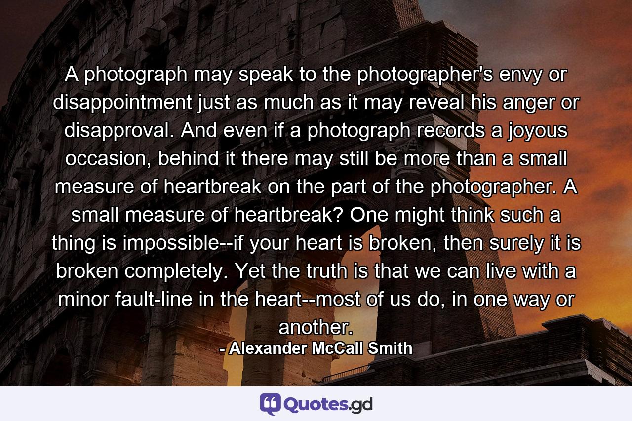 A photograph may speak to the photographer's envy or disappointment just as much as it may reveal his anger or disapproval. And even if a photograph records a joyous occasion, behind it there may still be more than a small measure of heartbreak on the part of the photographer. A small measure of heartbreak? One might think such a thing is impossible--if your heart is broken, then surely it is broken completely. Yet the truth is that we can live with a minor fault-line in the heart--most of us do, in one way or another. - Quote by Alexander McCall Smith