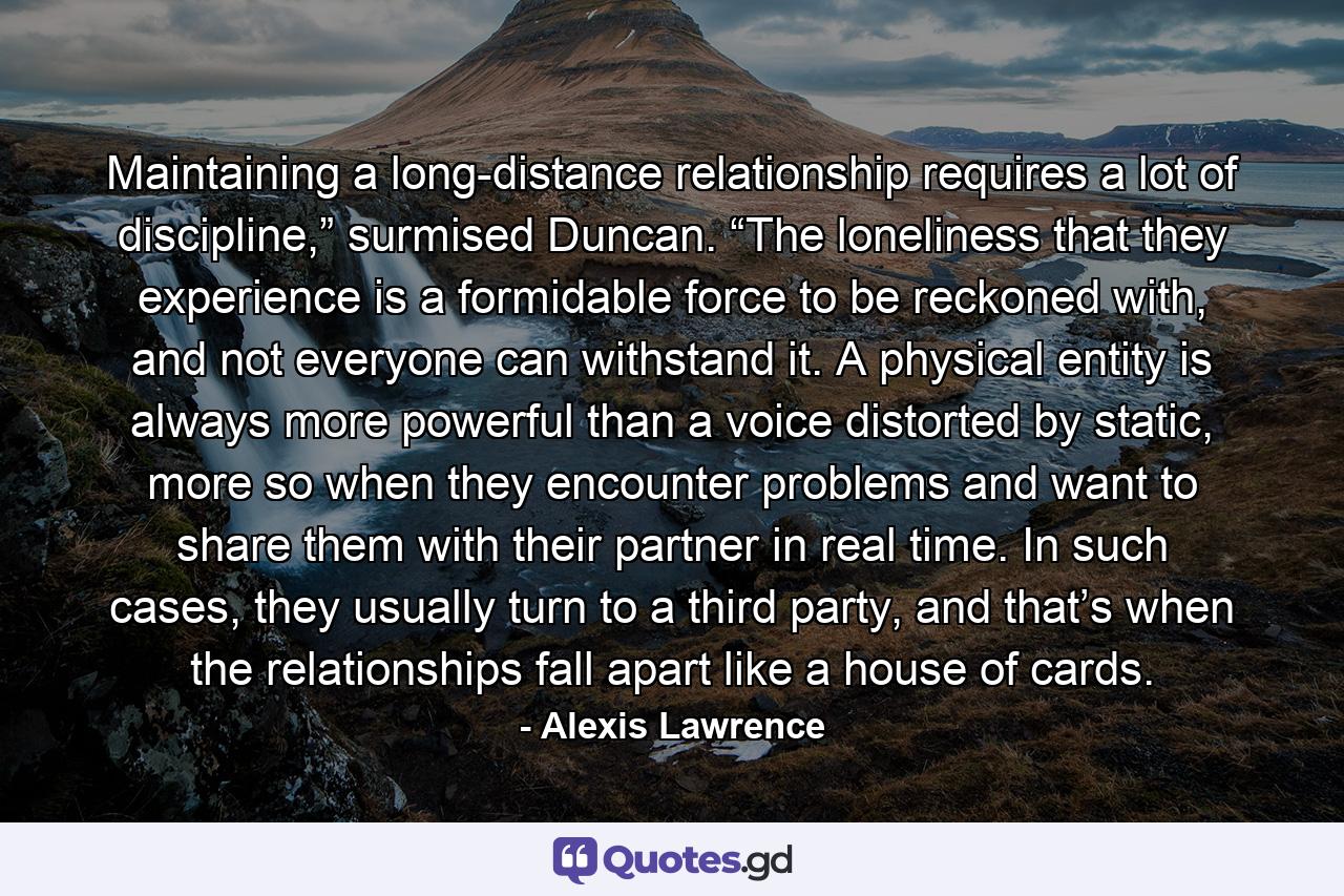 Maintaining a long-distance relationship requires a lot of discipline,” surmised Duncan. “The loneliness that they experience is a formidable force to be reckoned with, and not everyone can withstand it. A physical entity is always more powerful than a voice distorted by static, more so when they encounter problems and want to share them with their partner in real time. In such cases, they usually turn to a third party, and that’s when the relationships fall apart like a house of cards. - Quote by Alexis Lawrence