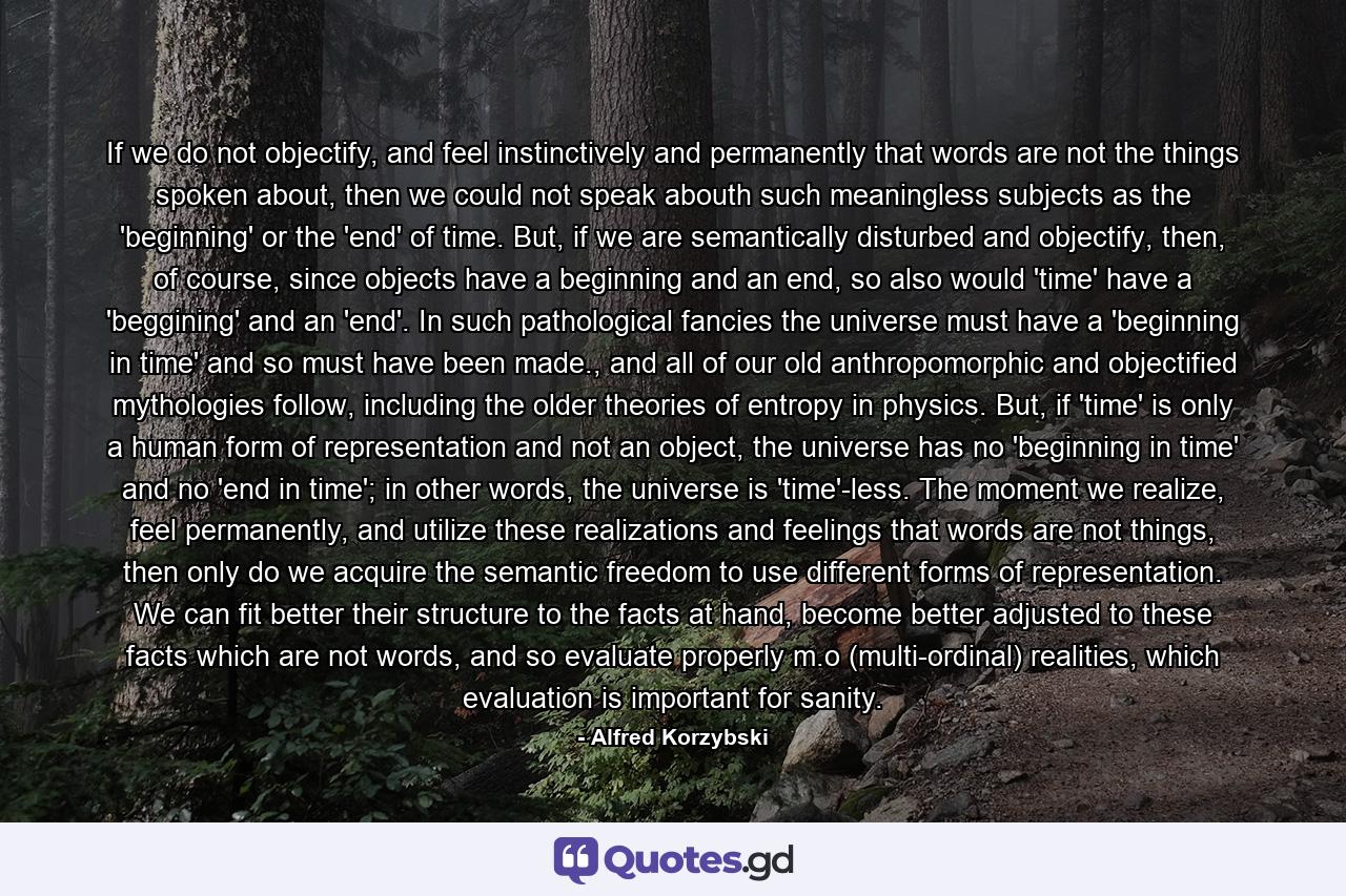 If we do not objectify, and feel instinctively and permanently that words are not the things spoken about, then we could not speak abouth such meaningless subjects as the 'beginning' or the 'end' of time. But, if we are semantically disturbed and objectify, then, of course, since objects have a beginning and an end, so also would 'time' have a 'beggining' and an 'end'. In such pathological fancies the universe must have a 'beginning in time' and so must have been made., and all of our old anthropomorphic and objectified mythologies follow, including the older theories of entropy in physics. But, if 'time' is only a human form of representation and not an object, the universe has no 'beginning in time' and no 'end in time'; in other words, the universe is 'time'-less. The moment we realize, feel permanently, and utilize these realizations and feelings that words are not things, then only do we acquire the semantic freedom to use different forms of representation. We can fit better their structure to the facts at hand, become better adjusted to these facts which are not words, and so evaluate properly m.o (multi-ordinal) realities, which evaluation is important for sanity. - Quote by Alfred Korzybski