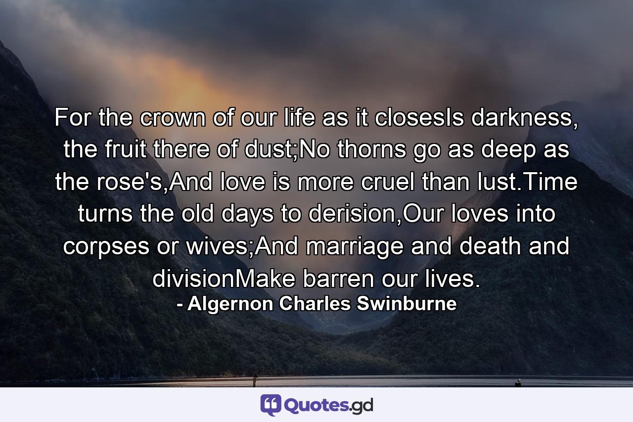 For the crown of our life as it closesIs darkness, the fruit there of dust;No thorns go as deep as the rose's,And love is more cruel than lust.Time turns the old days to derision,Our loves into corpses or wives;And marriage and death and divisionMake barren our lives. - Quote by Algernon Charles Swinburne