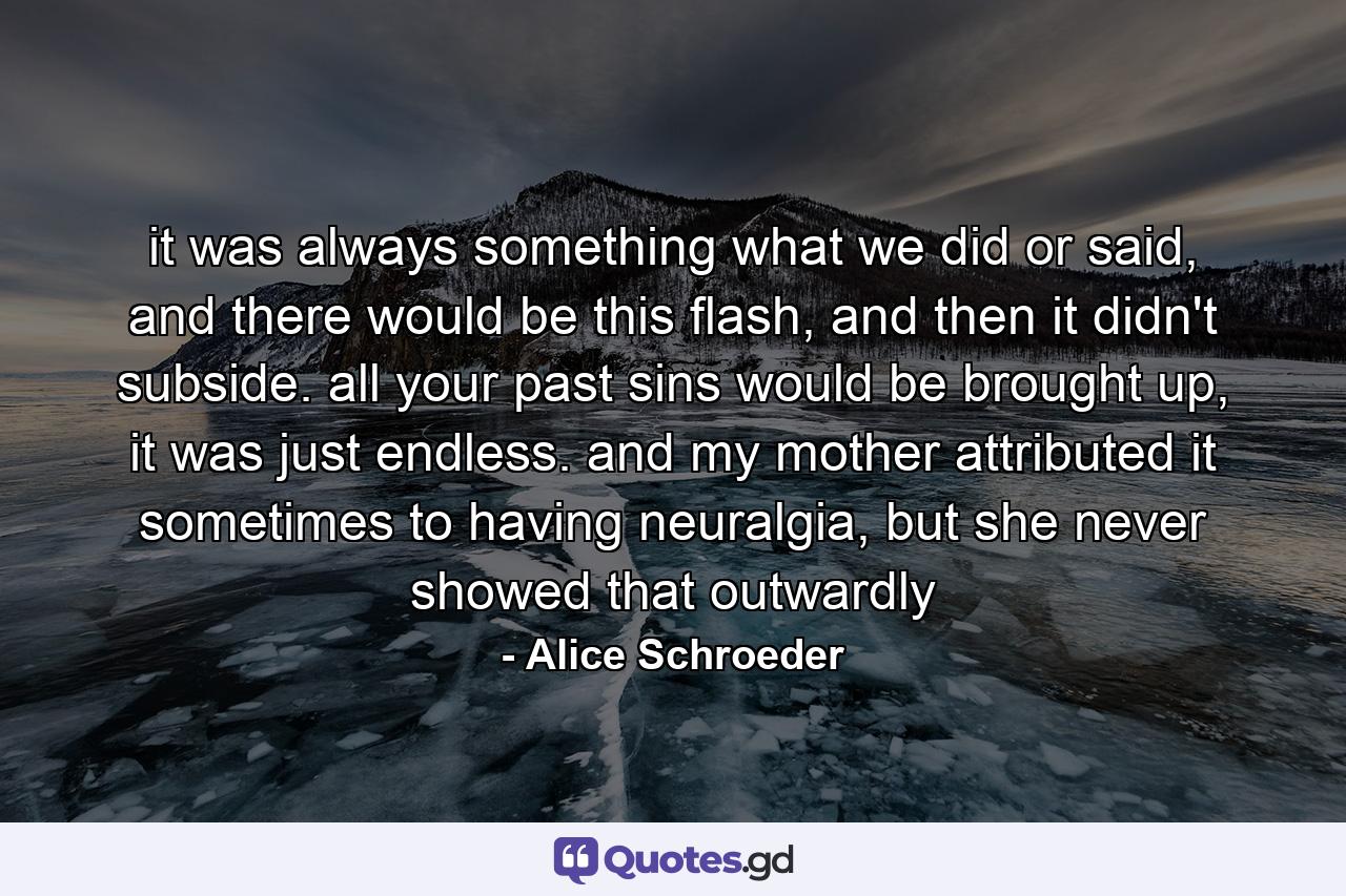 it was always something what we did or said, and there would be this flash, and then it didn't subside. all your past sins would be brought up, it was just endless. and my mother attributed it sometimes to having neuralgia, but she never showed that outwardly - Quote by Alice Schroeder