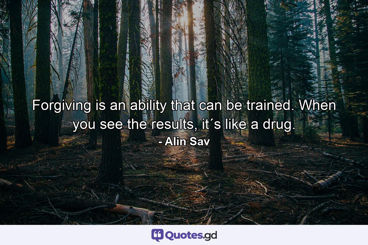 Forgiving is an ability that can be trained. When you see the results, it´s like a drug. - Quote by Alin Sav