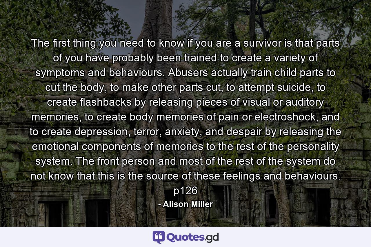 The first thing you need to know if you are a survivor is that parts of you have probably been trained to create a variety of symptoms and behaviours. Abusers actually train child parts to cut the body, to make other parts cut, to attempt suicide, to create flashbacks by releasing pieces of visual or auditory memories, to create body memories of pain or electroshock, and to create depression, terror, anxiety, and despair by releasing the emotional components of memories to the rest of the personality system. The front person and most of the rest of the system do not know that this is the source of these feelings and behaviours. p126 - Quote by Alison Miller