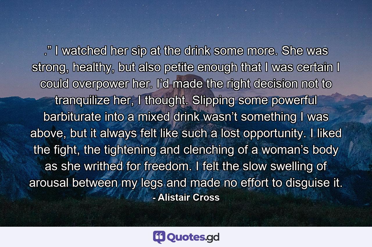 .” I watched her sip at the drink some more. She was strong, healthy, but also petite enough that I was certain I could overpower her. I’d made the right decision not to tranquilize her, I thought. Slipping some powerful barbiturate into a mixed drink wasn’t something I was above, but it always felt like such a lost opportunity. I liked the fight, the tightening and clenching of a woman’s body as she writhed for freedom. I felt the slow swelling of arousal between my legs and made no effort to disguise it. - Quote by Alistair Cross