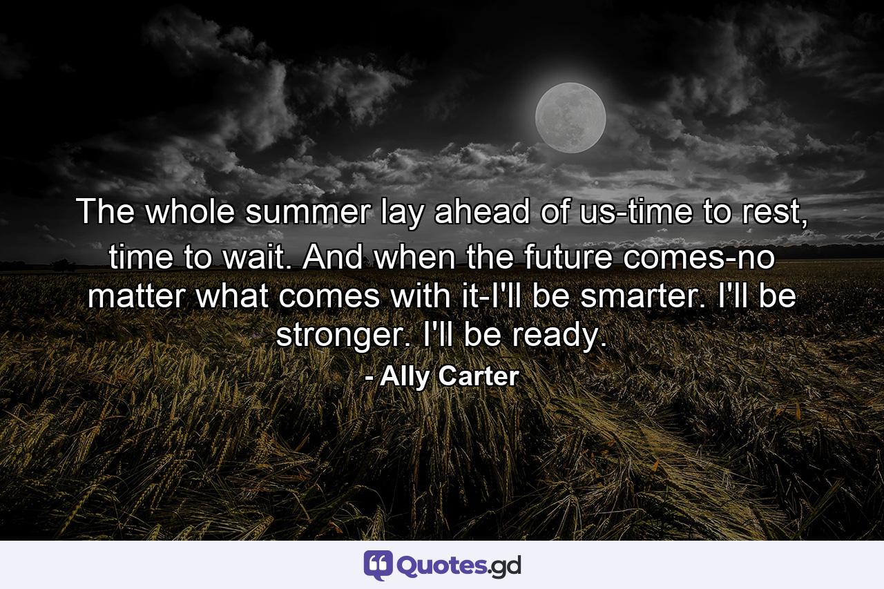 The whole summer lay ahead of us-time to rest, time to wait. And when the future comes-no matter what comes with it-I'll be smarter. I'll be stronger. I'll be ready. - Quote by Ally Carter