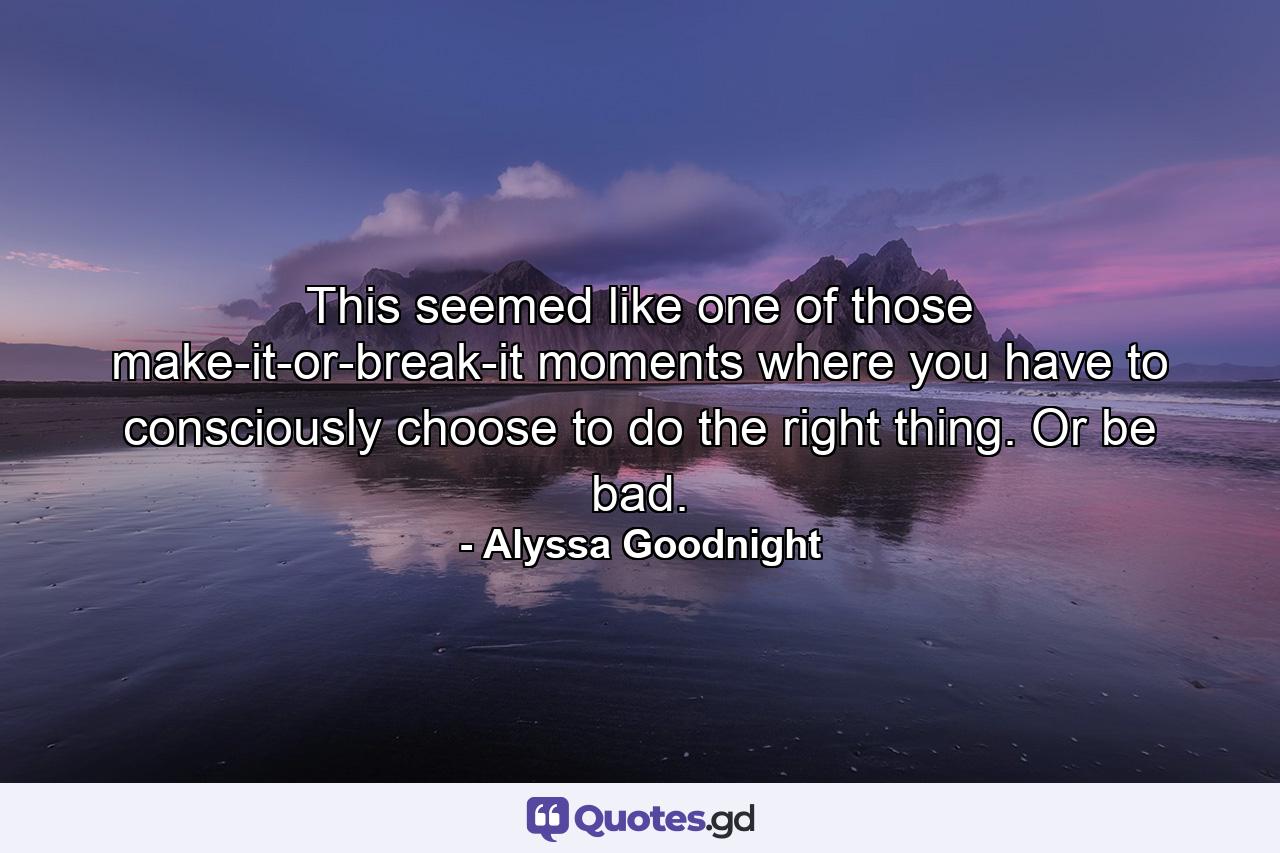 This seemed like one of those make-it-or-break-it moments where you have to consciously choose to do the right thing. Or be bad. - Quote by Alyssa Goodnight