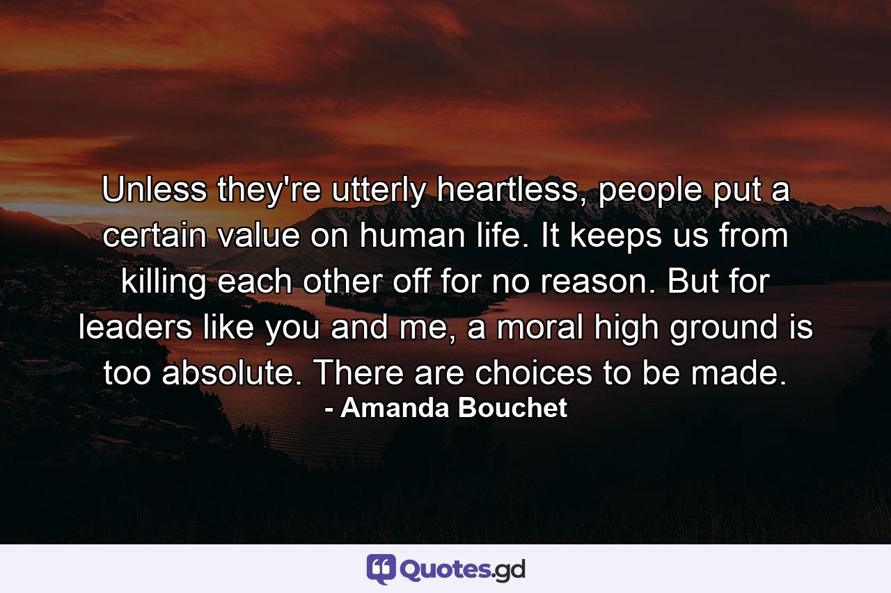 Unless they're utterly heartless, people put a certain value on human life. It keeps us from killing each other off for no reason. But for leaders like you and me, a moral high ground is too absolute. There are choices to be made. - Quote by Amanda Bouchet