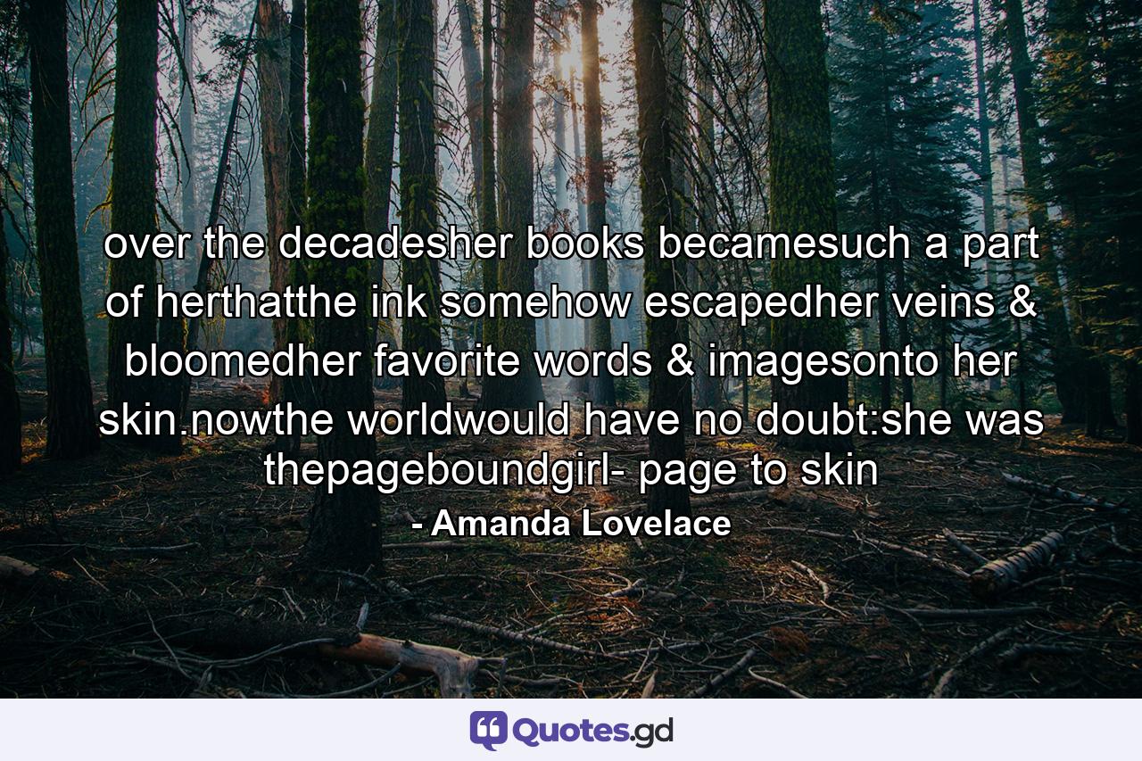 over the decadesher books becamesuch a part of herthatthe ink somehow escapedher veins & bloomedher favorite words & imagesonto her skin.nowthe worldwould have no doubt:she was thepageboundgirl- page to skin - Quote by Amanda Lovelace