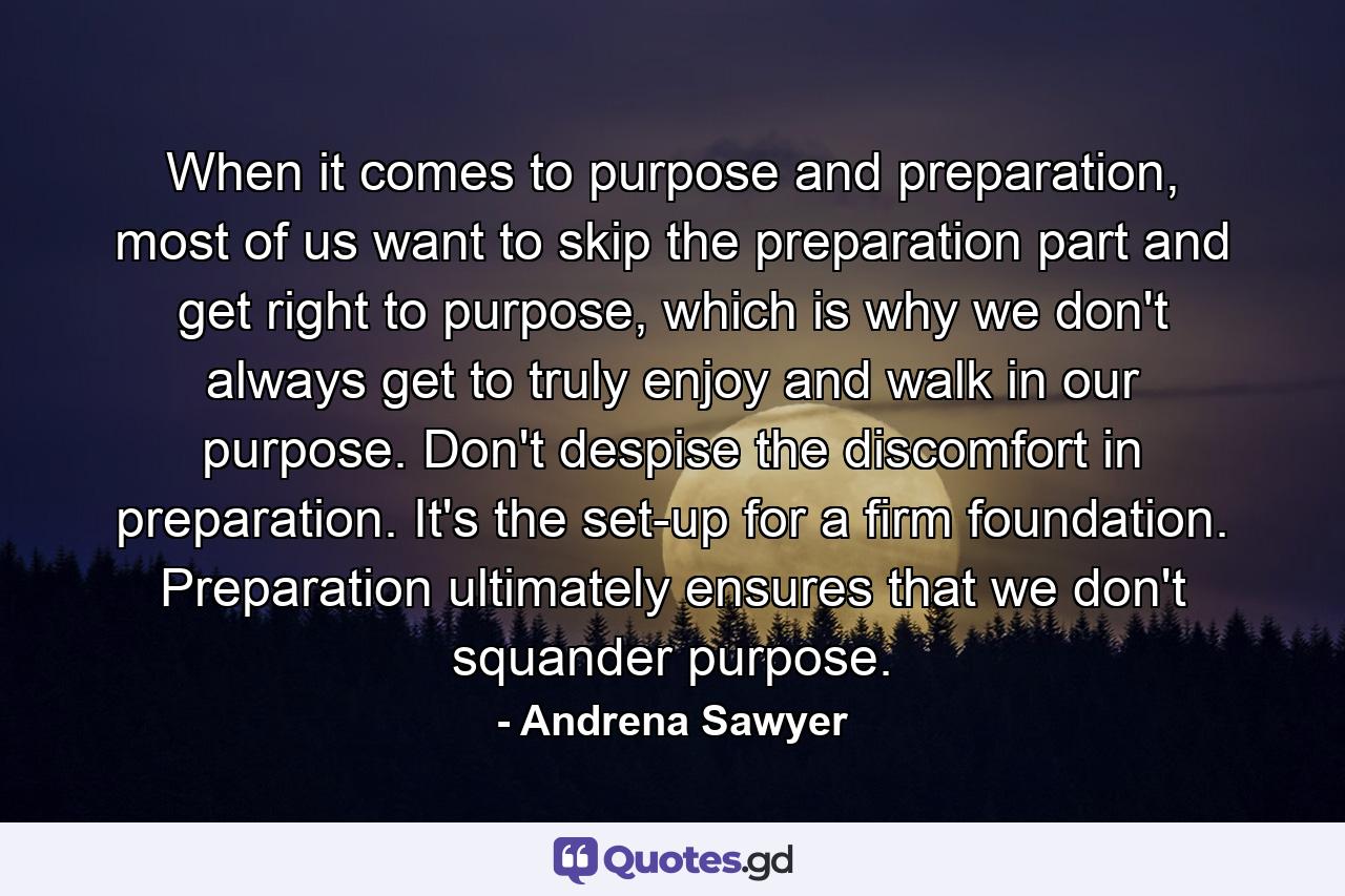 When it comes to purpose and preparation, most of us want to skip the preparation part and get right to purpose, which is why we don't always get to truly enjoy and walk in our purpose. Don't despise the discomfort in preparation. It's the set-up for a firm foundation. Preparation ultimately ensures that we don't squander purpose. - Quote by Andrena Sawyer