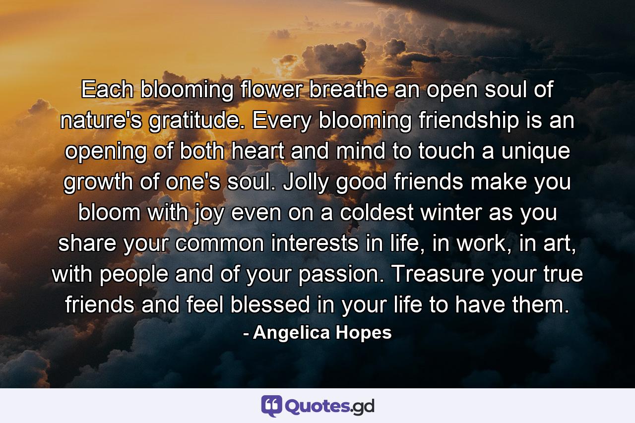 Each blooming flower breathe an open soul of nature's gratitude. Every blooming friendship is an opening of both heart and mind to touch a unique growth of one's soul. Jolly good friends make you bloom with joy even on a coldest winter as you share your common interests in life, in work, in art, with people and of your passion. Treasure your true friends and feel blessed in your life to have them. - Quote by Angelica Hopes