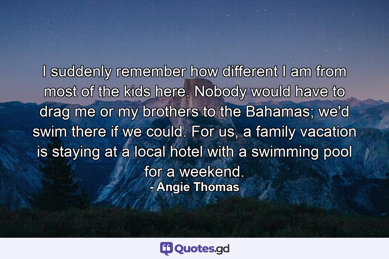 I suddenly remember how different I am from most of the kids here. Nobody would have to drag me or my brothers to the Bahamas; we'd swim there if we could. For us, a family vacation is staying at a local hotel with a swimming pool for a weekend. - Quote by Angie Thomas