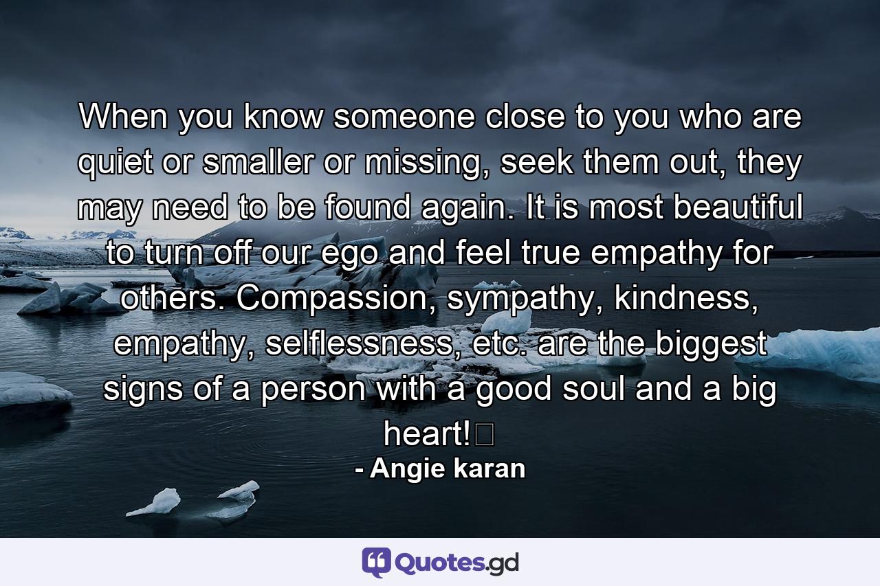 When you know someone close to you who are quiet or smaller or missing, seek them out, they may need to be found again. It is most beautiful to turn off our ego and feel true empathy for others. Compassion, sympathy, kindness, empathy, selflessness, etc. are the biggest signs of a person with a good soul and a big heart!﻿ - Quote by Angie karan