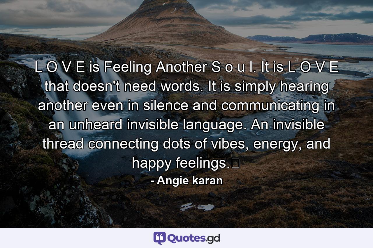 L O V E is Feeling Another S o u l. It is L O V E that doesn't need words. It is simply hearing another even in silence and communicating in an unheard invisible language. An invisible thread connecting dots of vibes, energy, and happy feelings.﻿ - Quote by Angie karan