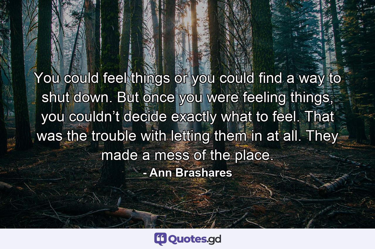 You could feel things or you could find a way to shut down. But once you were feeling things, you couldn’t decide exactly what to feel. That was the trouble with letting them in at all. They made a mess of the place. - Quote by Ann Brashares