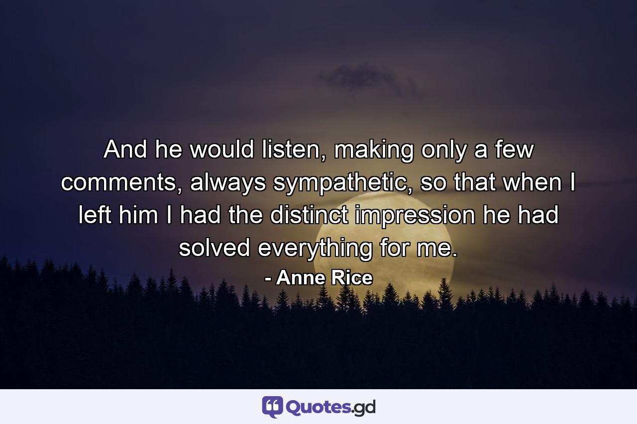 And he would listen, making only a few comments, always sympathetic, so that when I left him I had the distinct impression he had solved everything for me. - Quote by Anne Rice