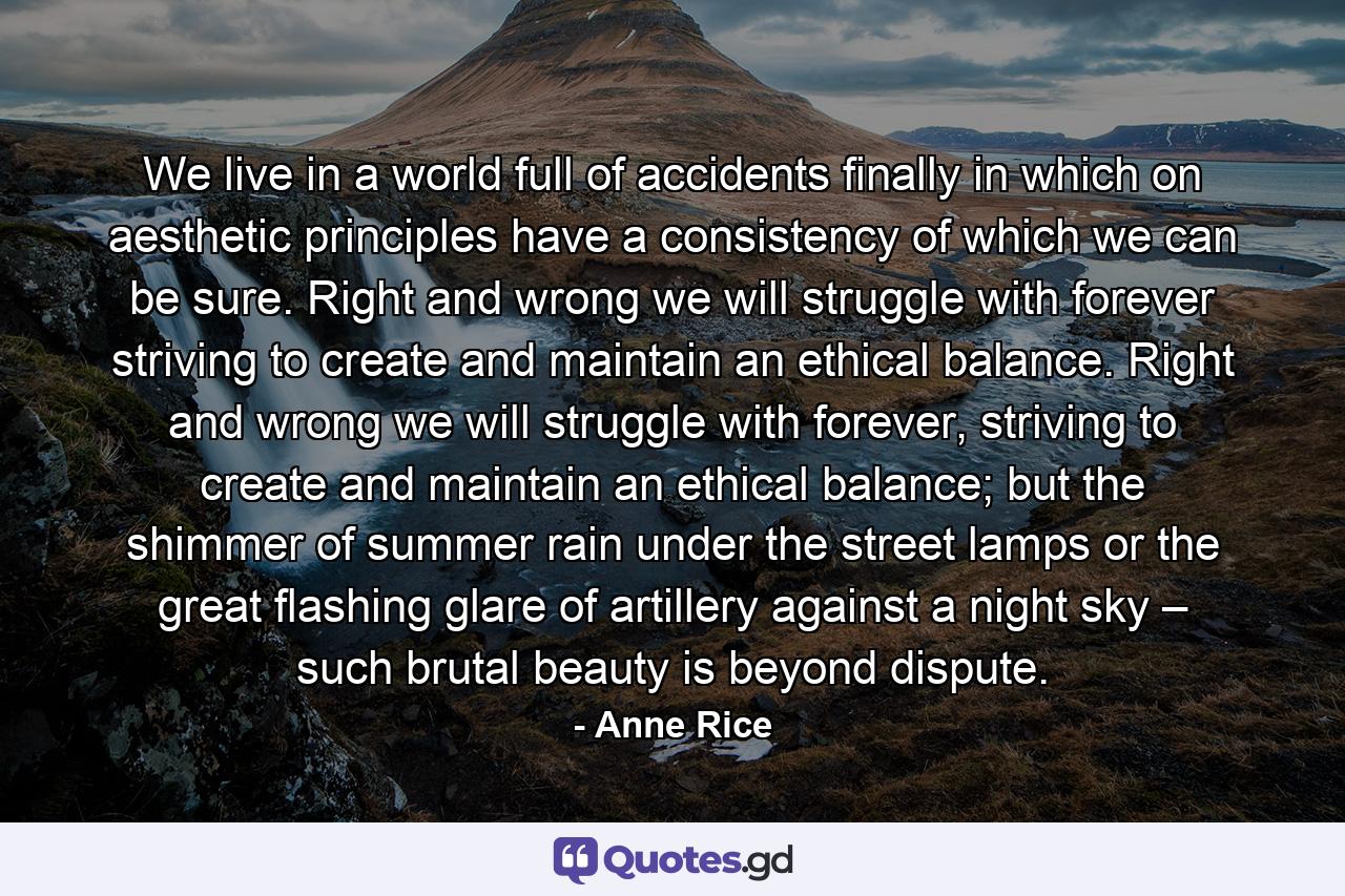 We live in a world full of accidents finally in which on aesthetic principles have a consistency of which we can be sure. Right and wrong we will struggle with forever striving to create and maintain an ethical balance. Right and wrong we will struggle with forever, striving to create and maintain an ethical balance; but the shimmer of summer rain under the street lamps or the great flashing glare of artillery against a night sky – such brutal beauty is beyond dispute. - Quote by Anne Rice