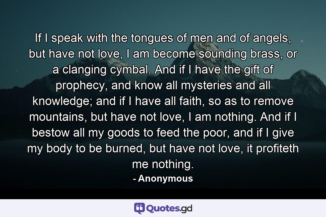 If I speak with the tongues of men and of angels, but have not love, I am become sounding brass, or a clanging cymbal. And if I have the gift of prophecy, and know all mysteries and all knowledge; and if I have all faith, so as to remove mountains, but have not love, I am nothing. And if I bestow all my goods to feed the poor, and if I give my body to be burned, but have not love, it profiteth me nothing. - Quote by Anonymous