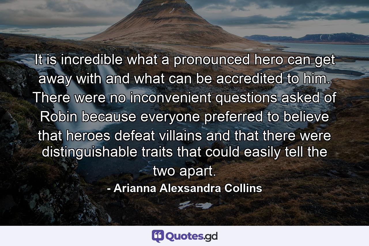 It is incredible what a pronounced hero can get away with and what can be accredited to him. There were no inconvenient questions asked of Robin because everyone preferred to believe that heroes defeat villains and that there were distinguishable traits that could easily tell the two apart. - Quote by Arianna Alexsandra Collins