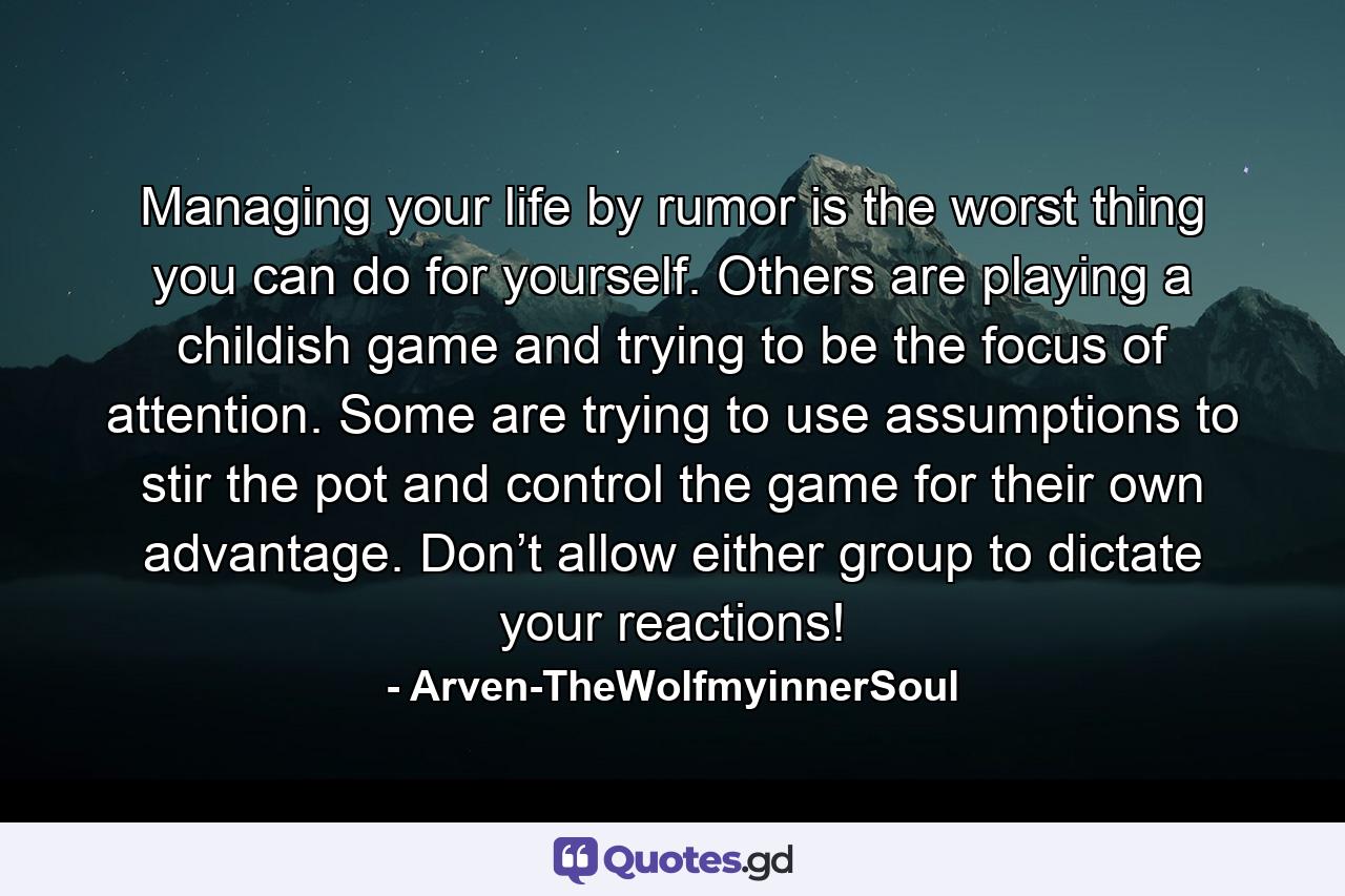 Managing your life by rumor is the worst thing you can do for yourself. Others are playing a childish game and trying to be the focus of attention. Some are trying to use assumptions to stir the pot and control the game for their own advantage. Don’t allow either group to dictate your reactions! - Quote by Arven-TheWolfmyinnerSoul