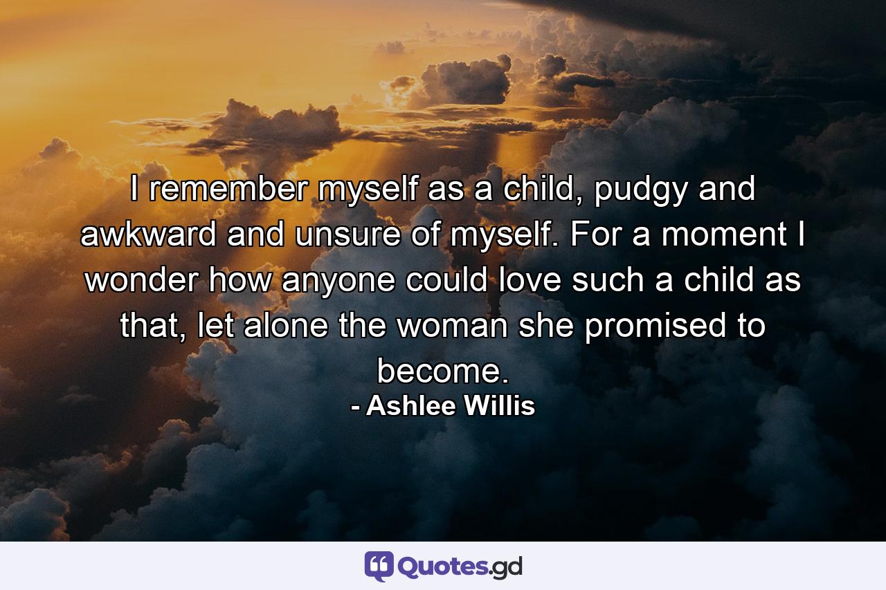 I remember myself as a child, pudgy and awkward and unsure of myself. For a moment I wonder how anyone could love such a child as that, let alone the woman she promised to become. - Quote by Ashlee Willis