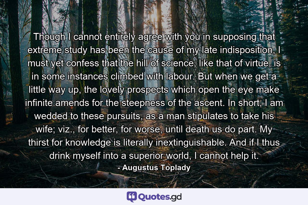 Though I cannot entirely agree with you in supposing that extreme study has been the cause of my late indisposition, I must yet confess that the hill of science, like that of virtue, is in some instances climbed with labour. But when we get a little way up, the lovely prospects which open the eye make infinite amends for the steepness of the ascent. In short, I am wedded to these pursuits, as a man stipulates to take his wife; viz., for better, for worse, until death us do part. My thirst for knowledge is literally inextinguishable. And if I thus drink myself into a superior world, I cannot help it. - Quote by Augustus Toplady